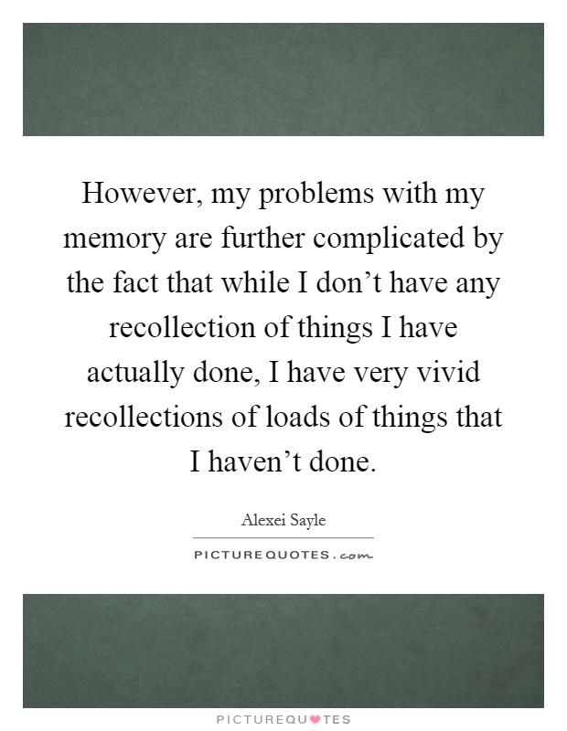 However, my problems with my memory are further complicated by the fact that while I don't have any recollection of things I have actually done, I have very vivid recollections of loads of things that I haven't done Picture Quote #1