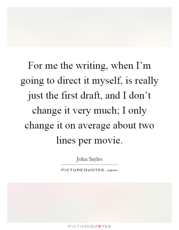 For me the writing, when I'm going to direct it myself, is really just the first draft, and I don't change it very much; I only change it on average about two lines per movie Picture Quote #1