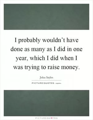 I probably wouldn’t have done as many as I did in one year, which I did when I was trying to raise money Picture Quote #1