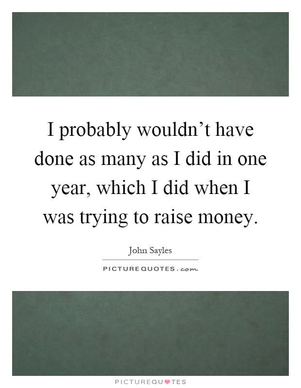 I probably wouldn't have done as many as I did in one year, which I did when I was trying to raise money Picture Quote #1