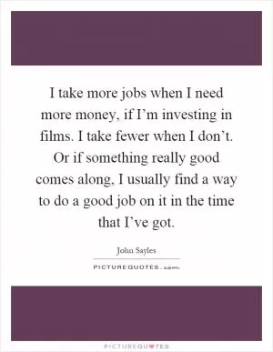 I take more jobs when I need more money, if I’m investing in films. I take fewer when I don’t. Or if something really good comes along, I usually find a way to do a good job on it in the time that I’ve got Picture Quote #1
