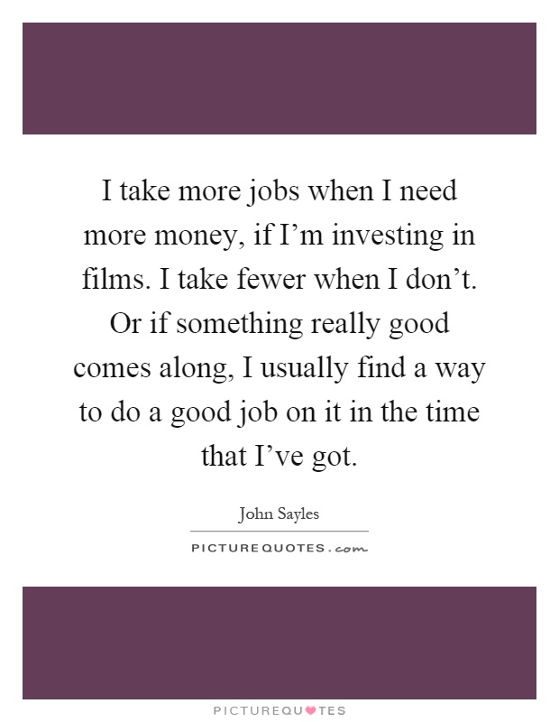 I take more jobs when I need more money, if I'm investing in films. I take fewer when I don't. Or if something really good comes along, I usually find a way to do a good job on it in the time that I've got Picture Quote #1