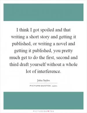 I think I got spoiled and that writing a short story and getting it published, or writing a novel and getting it published, you pretty much get to do the first, second and third draft yourself without a whole lot of interference Picture Quote #1