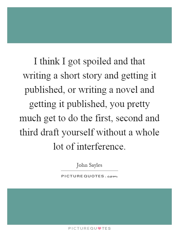 I think I got spoiled and that writing a short story and getting it published, or writing a novel and getting it published, you pretty much get to do the first, second and third draft yourself without a whole lot of interference Picture Quote #1