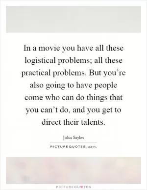 In a movie you have all these logistical problems; all these practical problems. But you’re also going to have people come who can do things that you can’t do, and you get to direct their talents Picture Quote #1
