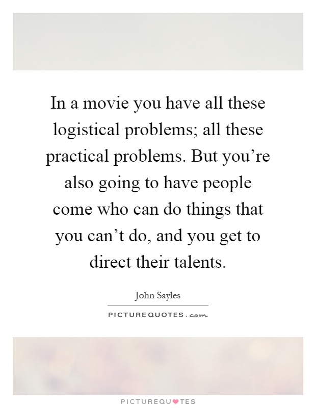 In a movie you have all these logistical problems; all these practical problems. But you're also going to have people come who can do things that you can't do, and you get to direct their talents Picture Quote #1