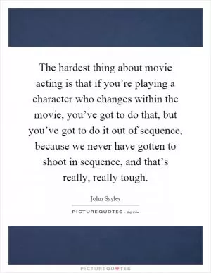 The hardest thing about movie acting is that if you’re playing a character who changes within the movie, you’ve got to do that, but you’ve got to do it out of sequence, because we never have gotten to shoot in sequence, and that’s really, really tough Picture Quote #1