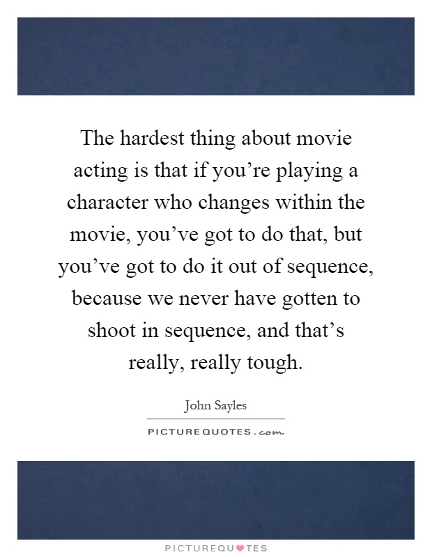 The hardest thing about movie acting is that if you're playing a character who changes within the movie, you've got to do that, but you've got to do it out of sequence, because we never have gotten to shoot in sequence, and that's really, really tough Picture Quote #1