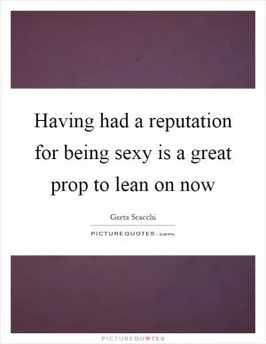 Having had a reputation for being sexy is a great prop to lean on now Picture Quote #1