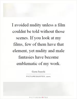 I avoided nudity unless a film couldnt be told without those scenes. If you look at my films, few of them have that element, yet nudity and male fantasies have become emblematic of my work Picture Quote #1