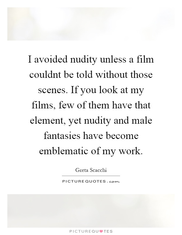 I avoided nudity unless a film couldnt be told without those scenes. If you look at my films, few of them have that element, yet nudity and male fantasies have become emblematic of my work Picture Quote #1