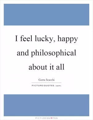 I feel lucky, happy and philosophical about it all Picture Quote #1