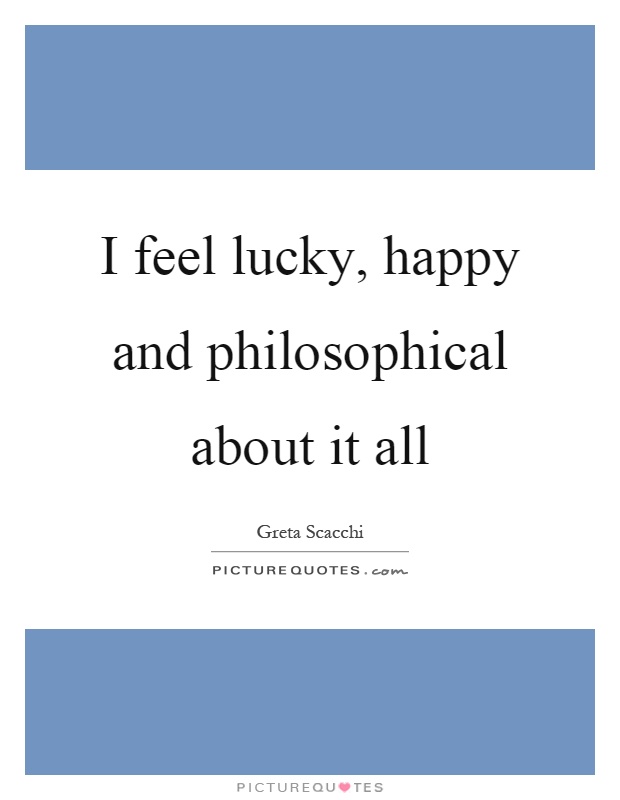 I feel lucky, happy and philosophical about it all Picture Quote #1