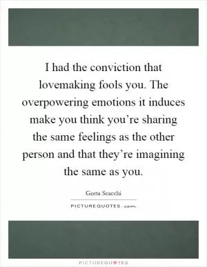 I had the conviction that lovemaking fools you. The overpowering emotions it induces make you think you’re sharing the same feelings as the other person and that they’re imagining the same as you Picture Quote #1