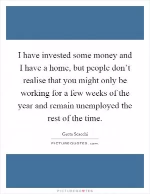 I have invested some money and I have a home, but people don’t realise that you might only be working for a few weeks of the year and remain unemployed the rest of the time Picture Quote #1