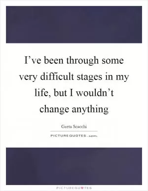 I’ve been through some very difficult stages in my life, but I wouldn’t change anything Picture Quote #1