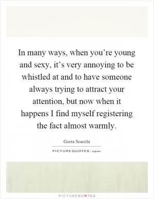 In many ways, when you’re young and sexy, it’s very annoying to be whistled at and to have someone always trying to attract your attention, but now when it happens I find myself registering the fact almost warmly Picture Quote #1