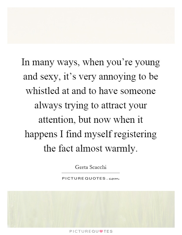 In many ways, when you're young and sexy, it's very annoying to be whistled at and to have someone always trying to attract your attention, but now when it happens I find myself registering the fact almost warmly Picture Quote #1