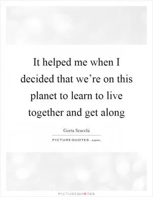 It helped me when I decided that we’re on this planet to learn to live together and get along Picture Quote #1