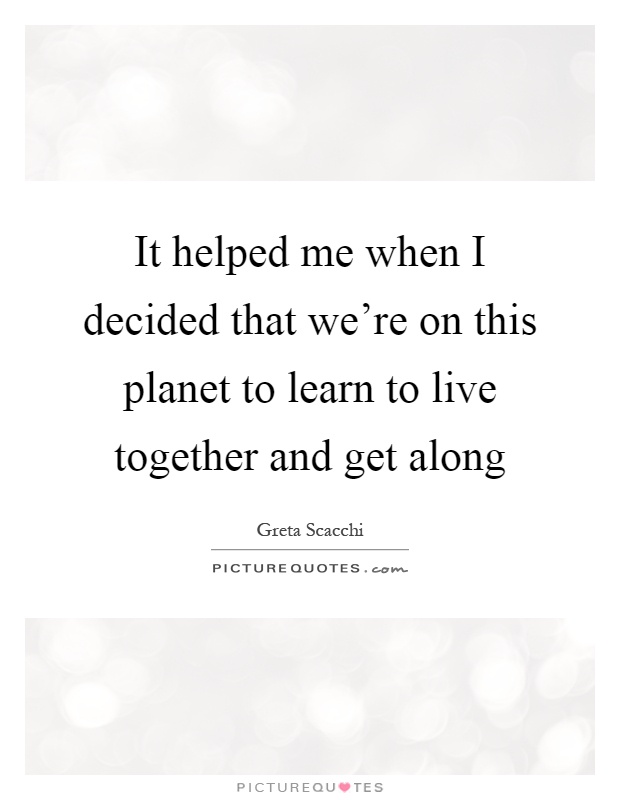 It helped me when I decided that we're on this planet to learn to live together and get along Picture Quote #1