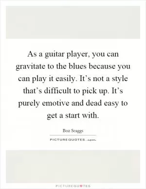 As a guitar player, you can gravitate to the blues because you can play it easily. It’s not a style that’s difficult to pick up. It’s purely emotive and dead easy to get a start with Picture Quote #1