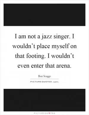 I am not a jazz singer. I wouldn’t place myself on that footing. I wouldn’t even enter that arena Picture Quote #1