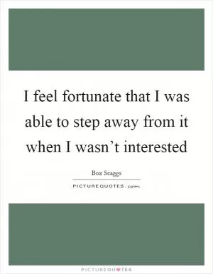 I feel fortunate that I was able to step away from it when I wasn’t interested Picture Quote #1