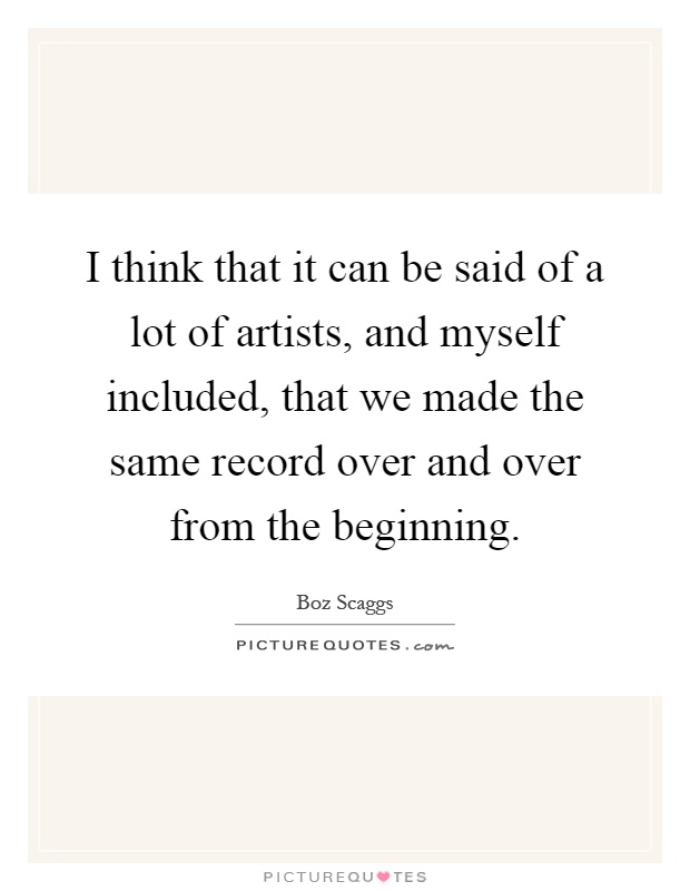 I think that it can be said of a lot of artists, and myself included, that we made the same record over and over from the beginning Picture Quote #1