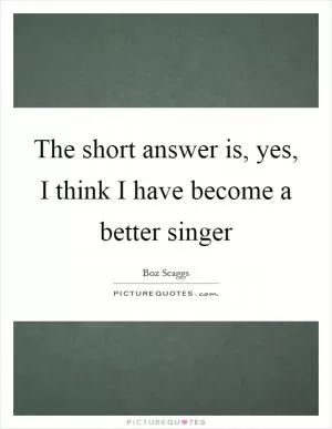 The short answer is, yes, I think I have become a better singer Picture Quote #1