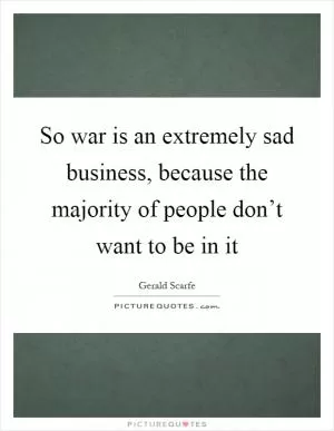 So war is an extremely sad business, because the majority of people don’t want to be in it Picture Quote #1
