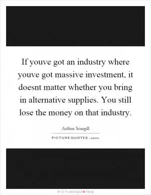If youve got an industry where youve got massive investment, it doesnt matter whether you bring in alternative supplies. You still lose the money on that industry Picture Quote #1