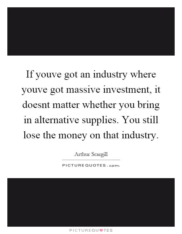 If youve got an industry where youve got massive investment, it doesnt matter whether you bring in alternative supplies. You still lose the money on that industry Picture Quote #1