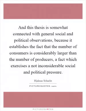 And this thesis is somewhat connected with general social and political observations, because it establishes the fact that the number of consumers is considerably larger than the number of producers, a fact which exercises a not inconsiderable social and political pressure Picture Quote #1
