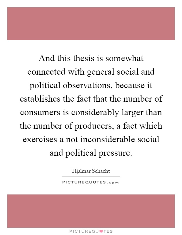 And this thesis is somewhat connected with general social and political observations, because it establishes the fact that the number of consumers is considerably larger than the number of producers, a fact which exercises a not inconsiderable social and political pressure Picture Quote #1
