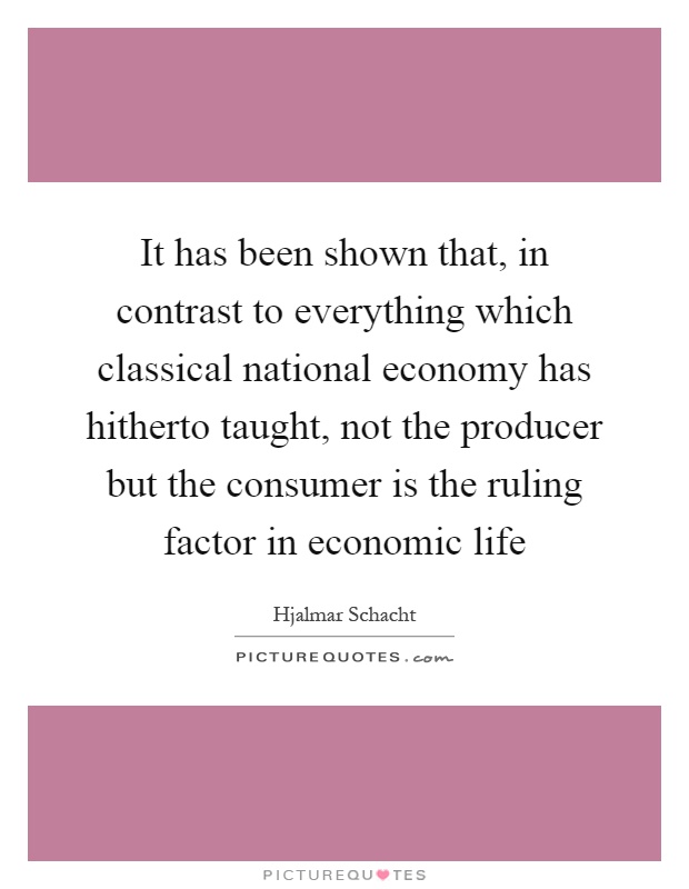 It has been shown that, in contrast to everything which classical national economy has hitherto taught, not the producer but the consumer is the ruling factor in economic life Picture Quote #1