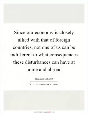 Since our economy is closely allied with that of foreign countries, not one of us can be indifferent to what consequences these disturbances can have at home and abroad Picture Quote #1