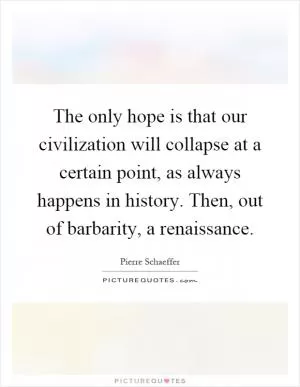 The only hope is that our civilization will collapse at a certain point, as always happens in history. Then, out of barbarity, a renaissance Picture Quote #1