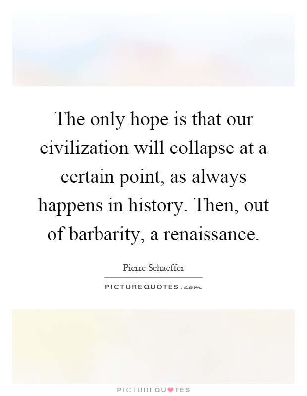 The only hope is that our civilization will collapse at a certain point, as always happens in history. Then, out of barbarity, a renaissance Picture Quote #1