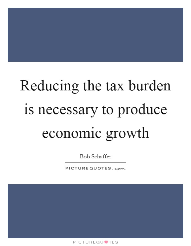 Reducing the tax burden is necessary to produce economic growth Picture Quote #1