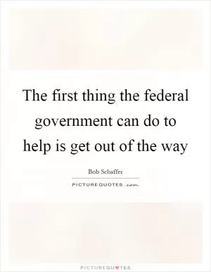 The first thing the federal government can do to help is get out of the way Picture Quote #1