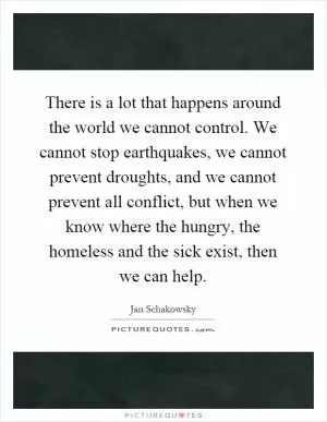 There is a lot that happens around the world we cannot control. We cannot stop earthquakes, we cannot prevent droughts, and we cannot prevent all conflict, but when we know where the hungry, the homeless and the sick exist, then we can help Picture Quote #1
