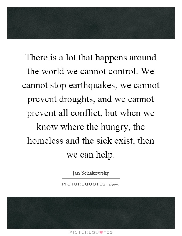 There is a lot that happens around the world we cannot control. We cannot stop earthquakes, we cannot prevent droughts, and we cannot prevent all conflict, but when we know where the hungry, the homeless and the sick exist, then we can help Picture Quote #1