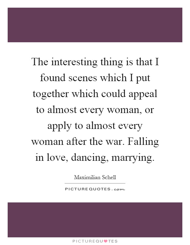 The interesting thing is that I found scenes which I put together which could appeal to almost every woman, or apply to almost every woman after the war. Falling in love, dancing, marrying Picture Quote #1