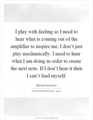 I play with feeling so I need to hear what is coming out of the amplifier to inspire me; I don’t just play mechanically. I need to hear what I am doing in order to create the next note. If I don’t hear it then I can’t feed myself Picture Quote #1