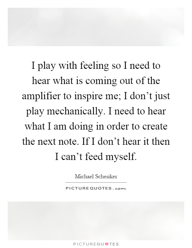 I play with feeling so I need to hear what is coming out of the amplifier to inspire me; I don't just play mechanically. I need to hear what I am doing in order to create the next note. If I don't hear it then I can't feed myself Picture Quote #1