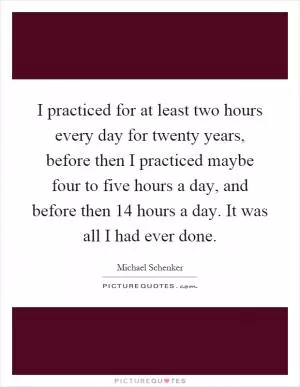 I practiced for at least two hours every day for twenty years, before then I practiced maybe four to five hours a day, and before then 14 hours a day. It was all I had ever done Picture Quote #1