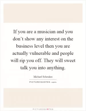 If you are a musician and you don’t show any interest on the business level then you are actually vulnerable and people will rip you off. They will sweet talk you into anything Picture Quote #1