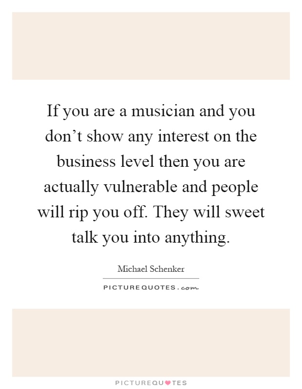 If you are a musician and you don't show any interest on the business level then you are actually vulnerable and people will rip you off. They will sweet talk you into anything Picture Quote #1