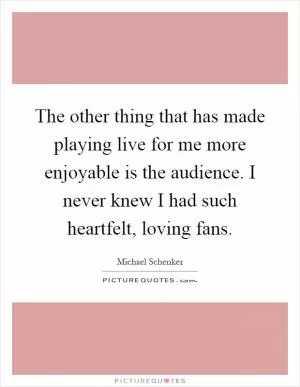 The other thing that has made playing live for me more enjoyable is the audience. I never knew I had such heartfelt, loving fans Picture Quote #1