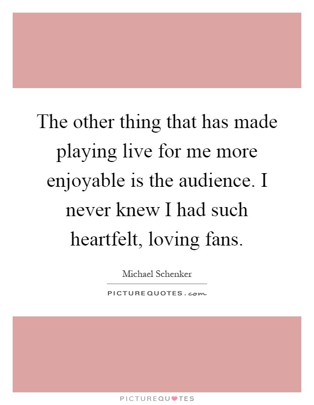 The other thing that has made playing live for me more enjoyable is the audience. I never knew I had such heartfelt, loving fans Picture Quote #1